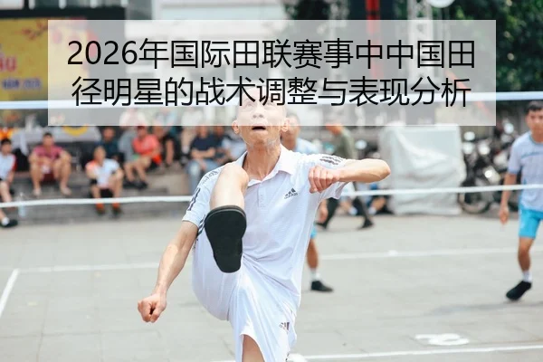 2026年国际田联赛事中中国田径明星的战术调整与表现分析