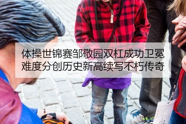 体操世锦赛邹敬园双杠成功卫冕 难度分创历史新高续写不朽传奇