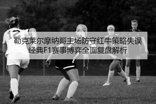 勒克莱尔摩纳哥主场防守红牛策略失误 经典F1赛事博弈全面复盘解析