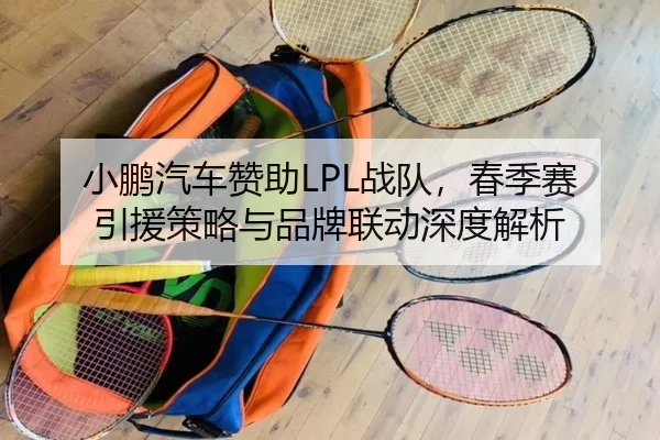 小鹏汽车赞助LPL战队，春季赛引援策略与品牌联动深度解析